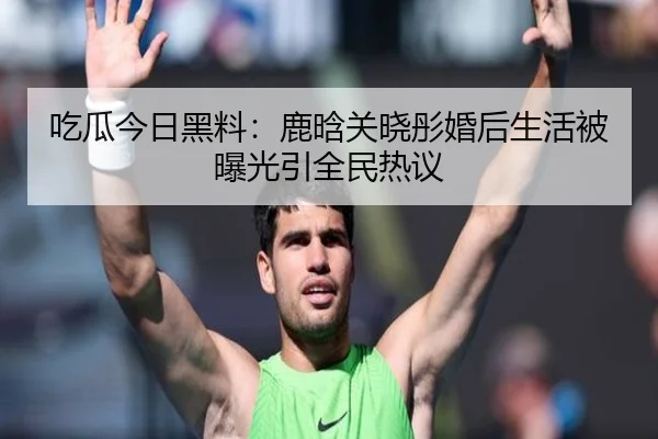吃瓜今日黑料：鹿晗关晓彤婚后生活被曝光引全民热议