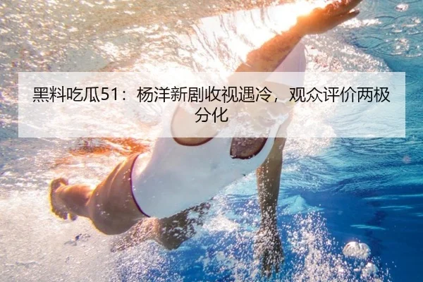 黑料吃瓜51：杨洋新剧收视遇冷，观众评价两极分化